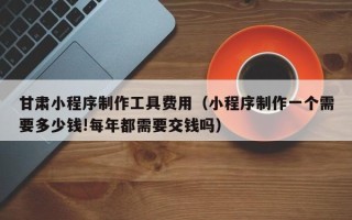 柳州甘肃小程序制作工具费用（小程序制作一个需要多少钱!每年都需要交钱吗）