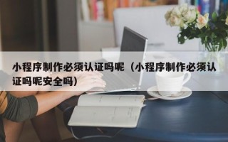柳州小程序制作必须认证吗呢（小程序制作必须认证吗呢安全吗）