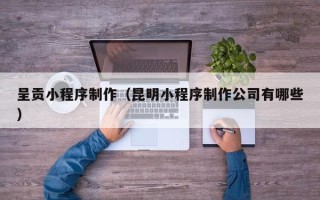 柳州呈贡小程序制作（昆明小程序制作公司有哪些）