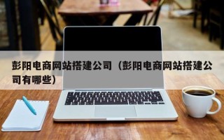 柳州彭阳电商网站搭建公司（彭阳电商网站搭建公司有哪些）