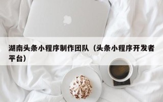 柳州湖南头条小程序制作团队（头条小程序开发者平台）