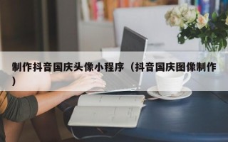 柳州制作抖音国庆头像小程序（抖音国庆图像制作）