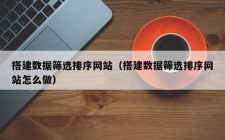 柳州搭建数据筛选排序网站（搭建数据筛选排序网站怎么做）