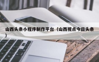 柳州山西头条小程序制作平台（山西视点今日头条）